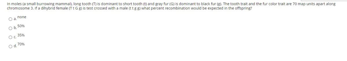 In moles (a small burrowing mammal), long tooth (T) is dominant to short tooth (t) and gray fur (G) is dominant to black fur (g). The tooth trait and the fur color trait are 70 map units apart along
chromosome 3. If a dihybrid female (T tGg) is test crossed with a male (t tgg) what percent recombination would be expected in the offspring?
O a. none
O b, 50%
Oc 35%
O d. 70%
