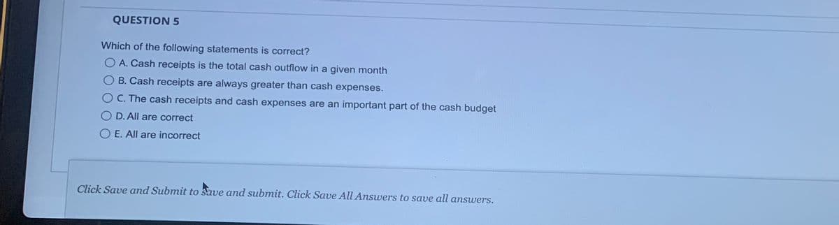 QUESTION 5
Which of the following statements is correct?
O A. Cash receipts is the total cash outflow in a given month
B. Cash receipts are always greater than cash expenses.
C. The cash receipts and cash expenses are an important part of the cash budget
D. All are correct
O E. All are incorrect
Click Save and Submit to save and submit. Click Save All Answers to save all answers.