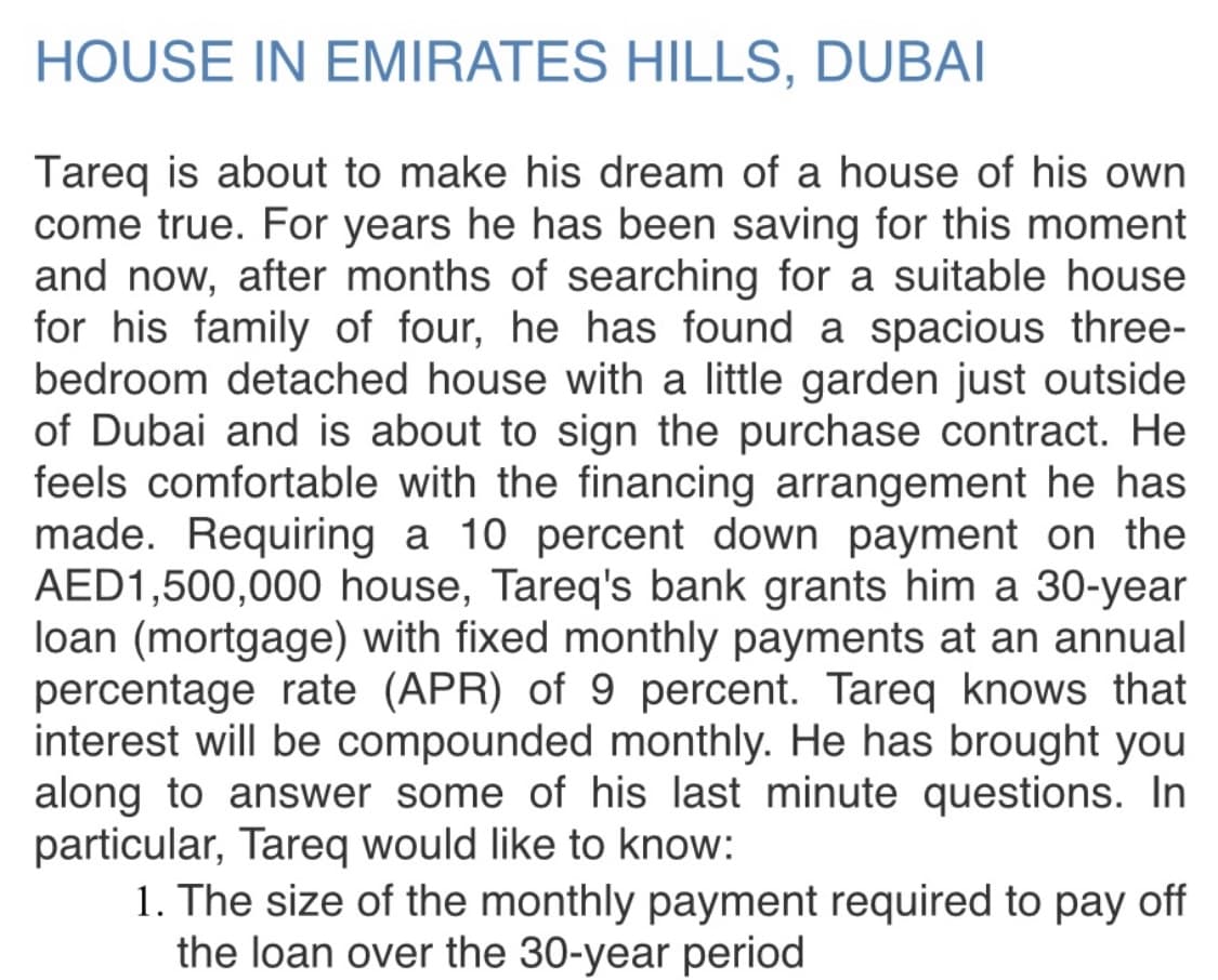 HOUSE IN EMIRATES HILLS, DUBAI
Tareq is about to make his dream of a house of his own
come true. For years he has been saving for this moment
and now, after months of searching for a suitable house
for his family of four, he has found a spacious three-
bedroom detached house with a little garden just outside
of Dubai and is about to sign the purchase contract. He
feels comfortable with the financing arrangement he has
made. Requiring a 10 percent down payment on the
AED1,500,000 house, Tareq's bank grants him a 30-year
loan (mortgage) with fixed monthly payments at an annual
percentage rate (APR) of 9 percent. Tareq knows that
interest will be compounded monthly. He has brought you
along to answer some of his last minute questions. In
particular, Tareq would like to know:
1. The size of the monthly payment required to pay off
the loan over the 30-year period
