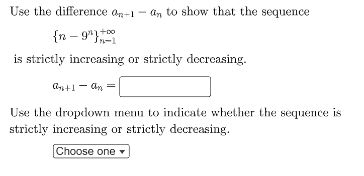 Use the difference an+1 – an to show that the sequence
-
{n – 9rt00
In=1
--
is strictly increasing or strictly decreasing.
An+1 - An
=
Use the dropdown menu to indicate whether the sequence is
strictly increasing or strictly decreasing.
Choose one
