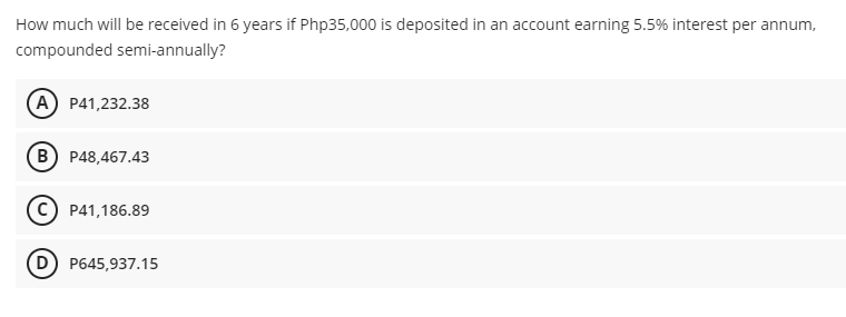 How much will be received in 6 years if Php35,000 is deposited in an account earning 5.5% interest per annum,
compounded semi-annually?
(A) P41,232.38
B P48,467.43
P41,186.89
D) P645,937.15
