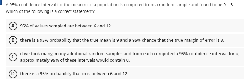 A 95% confidence interval for the mean m of a population is computed from a random sample and found to be 9 + 3.
Which of the following is a correct statement?
A 95% of values sampled are between 6 and 12.
B there is a 95% probability that the true mean is 9 and a 95% chance that the true margin of error is 3.
if we took many, many additional random samples and from each computed a 95% confidence interval for u,
approximately 95% of these intervals would contain u.
D there is a 95% probability that m is between 6 and 12.
