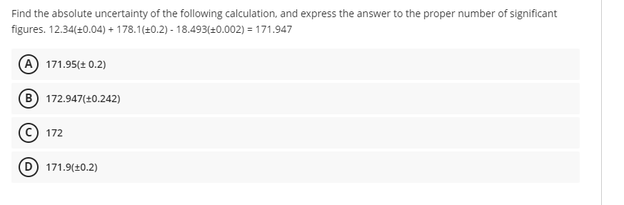 Find the absolute uncertainty of the following calculation, and express the answer to the proper number of significant
figures. 12.34(+0.04) + 178.1(+0.2) - 18.493(+0.002) = 171.947
A 171.95(± 0.2)
B 172.947(+0.242)
172
D) 171.9(±0.2)
