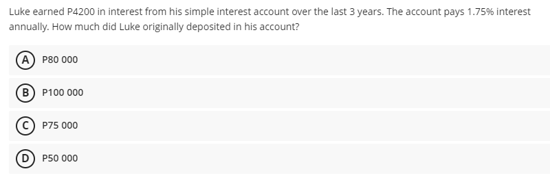 Luke earned P4200 in interest from his simple interest account over the last 3 years. The account pays 1.75% interest
annually. How much did Luke originally deposited in his account?
(A) Р80 000
(в) Р100 000
P75 000
D P50 000
