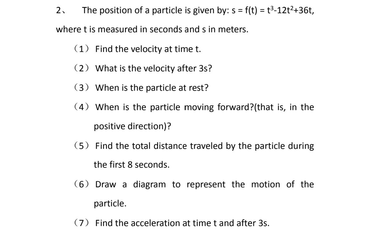 The position of a particle is given by: s = f(t) = t³-12t²+36t,
2.
where t is measured in seconds and s in meters.
(1) Find the velocity at time t.
(2) What is the velocity after 3s?
(3) When is the particle at rest?
