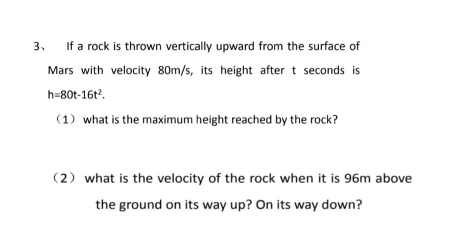 If a rock is thrown vertically upward from the surface of
Mars with velocity 80m/s, its height after t seconds is
h=80t-16t2.
(1) what is the maximum height reached by the rock?
(2) what is the velocity of the rock when it is 96m above
the ground on its way up? On its way down?
