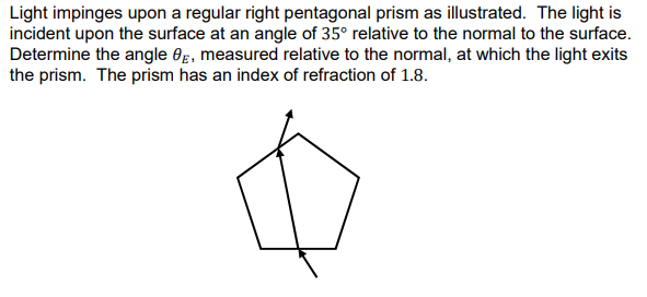 Light impinges upon a regular right pentagonal prism as illustrated. The light is
incident upon the surface at an angle of 35° relative to the normal to the surface.
Determine the angle 0g, measured relative to the normal, at which the light exits
the prism. The prism has an index of refraction of 1.8.

