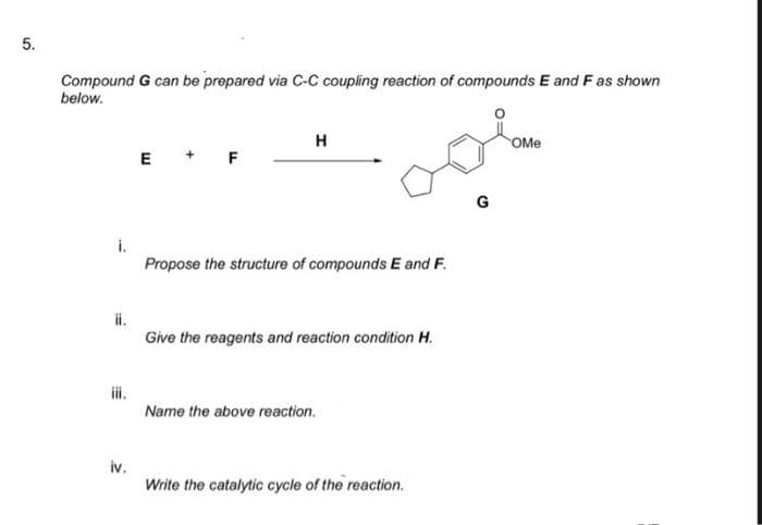 Compound G can be prepared via C-C coupling reaction of compounds E and F as shown
below.
H
OMe
E +
F
G
i.
Propose the structure of compounds E and F.
ii.
Give the reagents and reaction condition H.
i.
Name the above reaction.
iv.
Write the catalytic cycle of the reaction.
5.
