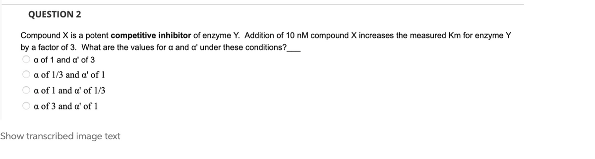 QUESTION 2
Compound X is a potent competitive inhibitor of enzyme Y. Addition of 10 nM compound X increases the measured Km for enzyme Y
by a factor of 3. What are the values for a and a' under these conditions?
O a of 1 and a' of 3
a of 1/3 and a' of 1
O a of 1 and a' of 1/3
a of 3 and a' of 1
Show transcribed image text
