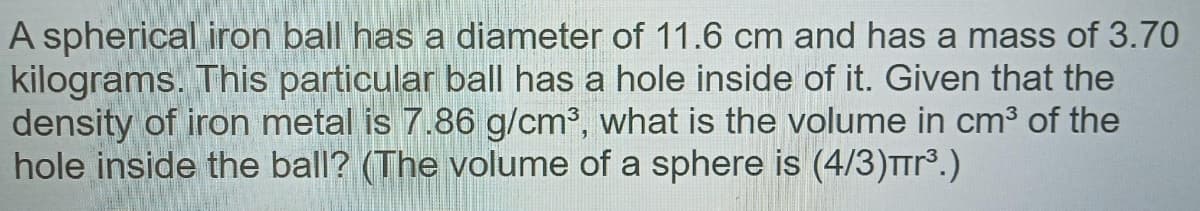 A spherical iron ball has a diameter of 11.6 cm and has a mass of 3.70
kilograms. This particular ball has a hole inside of it. Given that the
density of iron metal is 7.86 g/cm3, what is the volume in cm3 of the
hole inside the ball? (The volume of a sphere is (4/3)TTr.)
