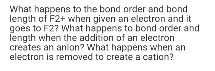 What happens to the bond order and bond
length of F2+ when given an electron and it
goes to F2? What happens to bond order and
length when the addition of an electron
creates an anion? What happens when an
electron is removed to create a cation?
