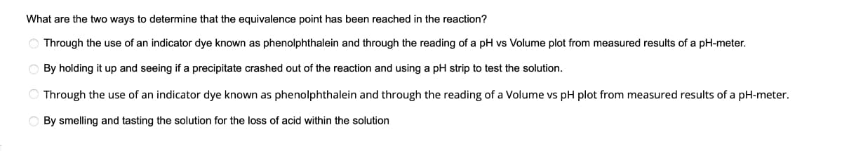 What are the two ways to determine that the equivalence point has been reached in the reaction?
O Through the use of an indicator dye known as phenolphthalein and through the reading of a pH vs Volume plot from measured results of a pH-meter.
O By holding it up and seeing if a precipitate crashed out of the reaction and using a pH strip to test the solution.
O Through the use of an indicator dye known as phenolphthalein and through the reading of a Volume vs pH plot from measured results of a pH-meter.
O By smelling and tasting the solution for the loss of acid within the solution
