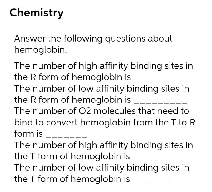 Chemistry
Answer the following questions about
hemoglobin.
The number of high affinity binding sites in
the R form of hemoglobin is
The number of low affinity binding sites in
the R form of hemoglobin is --
The number of 02 molecules that need to
bind to convert hemoglobin from the T to R
form is
The number of high affinity binding sites in
the T form of hemoglobin is
The number of low affinity binding sites in
the T form of hemoglobin is
