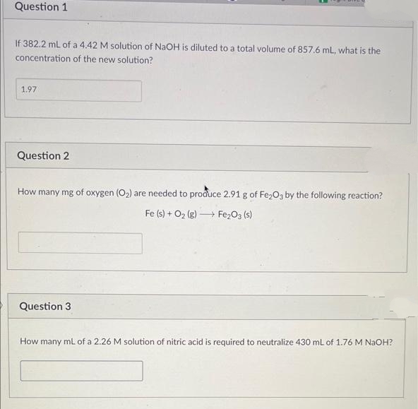 Question 1
If 382.2 ml of a 4.42 M solution of NaOH is diluted to a total volume of 857.6 mL, what is the
concentration of the new solution?
1.97
Question 2
How many mg of oxygen (O2) are needed to produce 2.91 g of Fe203 by the following reaction?
Fe (s) + O2 (g) → Fe2O3 (s)
Question 3
How many ml of a 2.26 M solution of nitric acid is required to neutralize 430 ml of 1.76 M NAOH?
