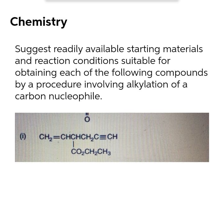 Chemistry
Suggest readily available starting materials
and reaction conditions suitable for
obtaining each of the following compounds
by a procedure involving alkylation of a
carbon nucleophile.
(0)
CH,=CHCHCH,C=CH
CO,CH,CH3
