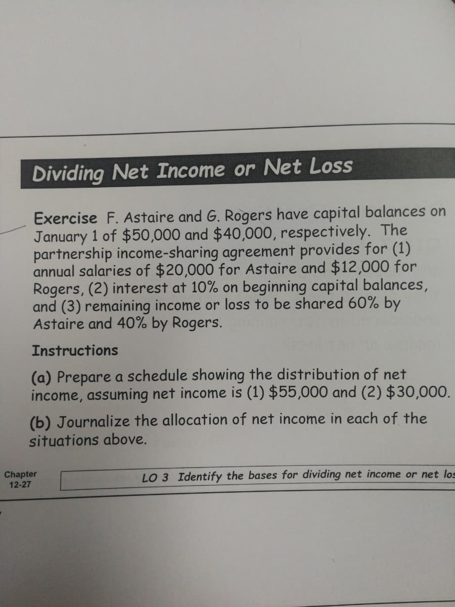 Dividing Net Income or Net Loss
Exercise F. Astaire and G. Rogers have capital balances on
January 1 of $50,000 and $40,000, respectively. The
partnership income-sharing agreement provides for (1)
annual salaries of $20,000 for Astaire and $12,000 for
Rogers, (2) interest at 10% on beginning capital balances,
and (3) remaining income or loss to be shared 60% by
Astaire and 40% by Rogers.
Instructions
(a) Prepare a schedule showing the distribution of net
income, assuming net income is (1) $55,000 and (2) $30,000.
(b) Journalize the allocation of net income in each of the
situations above.
Chapter
12-27
LO 3 Identify the bases for dividing net income or net los
