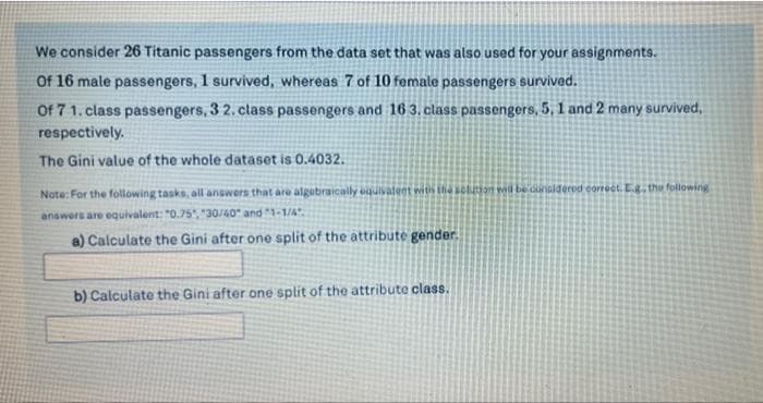 We consider 26 Titanic passengers from the data set that was also used for your assignments.
Of 16 male passengers, 1 survived, whereas 7 of 10 female passengers survived.
Of 7 1. class passengers, 3 2. class passengers and 16 3. class passengers, 5, 1 and 2 many survived,
respectively.
The Gini value of the whole dataset is 0.4032.
Note: For the following tasks, all answers that are algubraically ouivatent wis the on w be duraldered correct. Ethe folowing
answers are equivalent: "0.75", "30/40 and 1-1/4
a) Calculate the Gini after one split of the attribute gender.
b) Calculate the Gini after one split of the attribute class.
