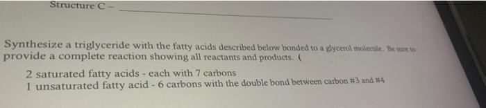 Structure C
Synthesize a triglyceride with the fatty acids described below bonded to a glycerol molecule. Be sue to
provide a complete reaction showing all reactants and products. (
2 saturated fatty acids - each with 7 carbons
1 unsaturated fatty acid - 6 carbons with the double bond between carbon #3 and #4
