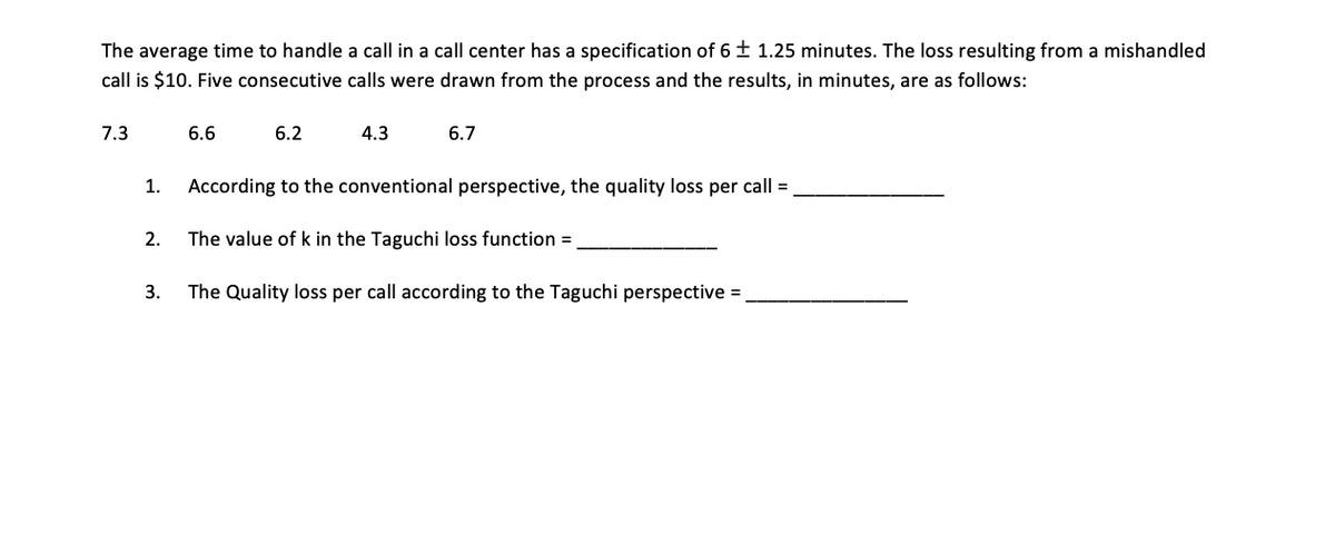 The average time to handle a call in a call center has a specification of 6 ± 1.25 minutes. The loss resulting from a mishandled
call is $10. Five consecutive calls were drawn from the process and the results, in minutes, are as follows:
7.3
6.6
6.2
4.3
6.7
1.
According to the conventional perspective, the quality loss per call =
2.
The value of k in the Taguchi loss function =
3.
The Quality loss per call according to the Taguchi perspective =
