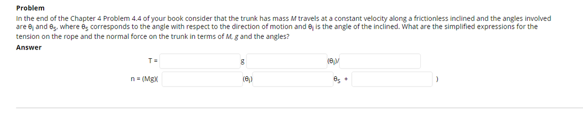 Problem
In the end of the Chapter 4 Problem 4.4 of your book consider that the trunk has mass M travels at a constant velocity along a frictionless inclined and the angles involved
are ej and es, where es corresponds to the angle with respect to the direction of motion and 0j is the angle of the inclined. What are the simplified expressions for the
tension on the rope and the normal force on the trunk in terms of M, g and the angles?
Answer
T =
(6)/
n = (Mg)(
(6)
Os +
