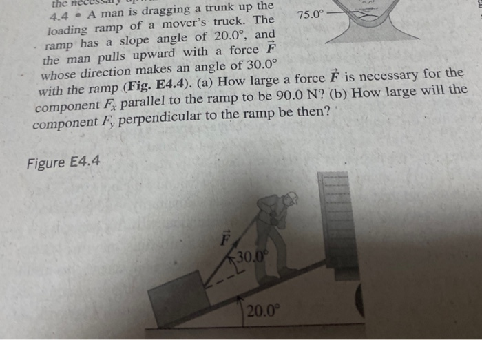 the nec
4.4 • A man is dragging a trunk up the
loading ramp of a mover's truck. The
ramp has a slope angle of 20.0°, and
the man pulls upward with a force F
whose direction makes an angle of 30.0°
with the ramp (Fig. E4.4). (a) How large a force F is necessary for the
component F parallel to the ramp to be 90.0 N? (b) How large will the
component F perpendicular to the ramp be then?
75.0°
Figure E4.4
30.0
20.0
