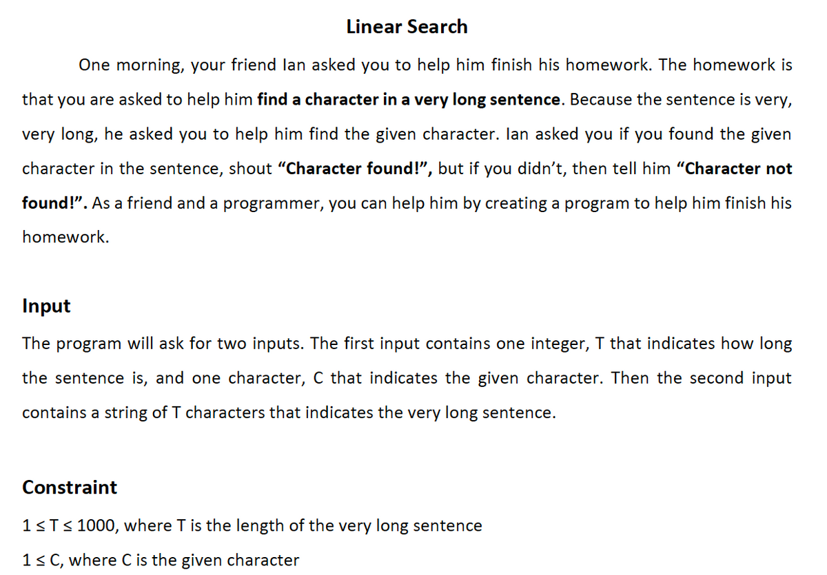 Linear Search
One morning, your friend lan asked you to help him finish his homework. The homework is
that you are asked to help him find a character in a very long sentence. Because the sentence is very,
very long, he asked you to help him find the given character. lan asked you if you found the given
character in the sentence, shout "Character found!", but if you didn't, then tell him “Character not
found!". As a friend and a programmer, you can help him by creating a program to help him finish his
homework.
Input
The program will ask for two inputs. The first input contains one integer, I that indicates how long
the sentence is, and one character, C that indicates the given character. Then the second input
contains a string of T characters that indicates the very long sentence.
Constraint
1<T< 1000, where T is the length of the very long sentence
1< C, where C is the given character

