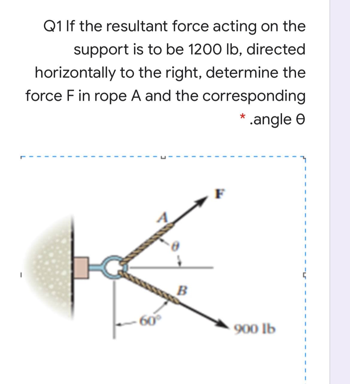 Q1 If the resultant force acting on the
support is to be 1200 lb, directed
horizontally to the right, determine the
force F in rope A and the corresponding
* .angle e
K.
B
60
900 lb
