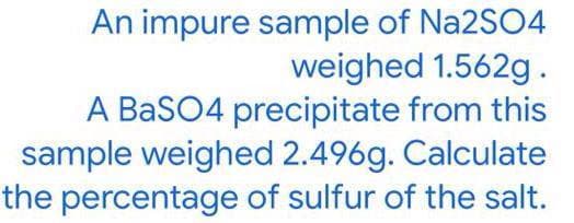 An impure sample of Na2SO4
weighed 1.562g.
A BaSO4 precipitate from this
sample weighed 2.496g. Calculate
the percentage of sulfur of the salt.
