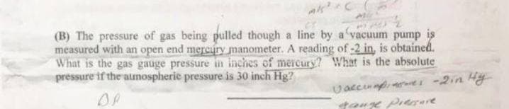 (B) The pressure of gas being pulled though a line by a vacuum pump is
measured with an open end mercury manometer. A reading of -2 in, is obtained.
What is the gas gauge pressure in inches of mercury? What is the absolute
pressure if the aunospherie pressure is 30 inch Hg?
Uaccinapi -2in Hy
tauge Preerare
