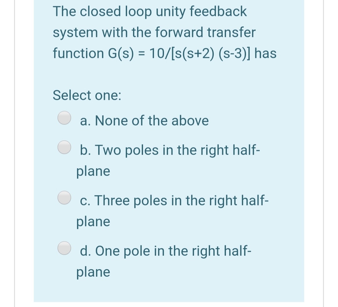The closed loop unity feedback
system with the forward transfer
function G(s) = 10/[s(s+2) (s-3)] has
Select one:
a. None of the above
b. Two poles in the right half-
plane
c. Three poles in the right half-
plane
d. One pole in the right half-
plane
