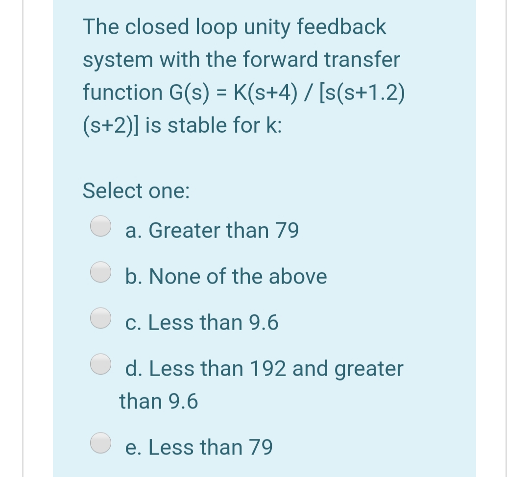The closed loop unity feedback
system with the forward transfer
function G(s) = K(s+4) / [s(s+1.2)
(s+2)] is stable for k:
Select one:
a. Greater than 79
b. None of the above
c. Less than 9.6
d. Less than 192 and greater
than 9.6
e. Less than 79
