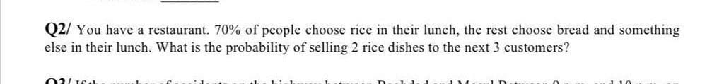 Q2/ You have a restaurant. 70% of people choose rice in their lunch, the rest choose bread and something
else in their lunch. What is the probability of selling 2 rice dishes to the next 3 customers?
110
