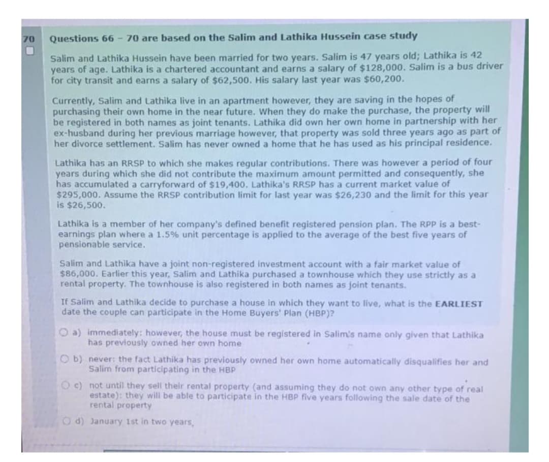 70
Questions 66-70 are based on the Salim and Lathika Hussein case study
Salim and Lathika Hussein have been married for two years. Salim is 47 years old; Lathika is 42
years of age. Lathika is a chartered accountant and earns a salary of $128,000. Salim is a bus driver
for city transit and earns a salary of $62,500. His salary last year was $60,200.
Currently, Salim and Lathika live in an apartment however, they are saving in the hopes of
purchasing their own home in the near future. When they do make the purchase, the property will
be registered in both names as joint tenants. Lathika did own her own home in partnership with her
ex-husband during her previous marriage however, that property was sold three years ago as part of
her divorce settlement. Salim has never owned a home that he has used as his principal residence.
Lathika has an RRSP to which she makes regular contributions. There was however a period of four
years during which she did not contribute the maximum amount permitted and consequently, she
has accumulated a carryforward of $19,400. Lathika's RRSP has a current market value of
$295,000. Assume the RRSP contribution limit for last year was $26,230 and the limit for this year
is $26,500.
Lathika is a member of her company's defined benefit registered pension plan. The RPP is a best-
earni plan where a 1.5% unit percentage is applied the average of the bes five years of
pensionable service.
Salim and Lathika have a joint non-registered investment account with a fair market value of
$86,000. Earlier this year, Salim and Lathika purchased a townhouse which they use strictly as a
rental property. The townhouse is also registered in both names as joint tenants.
If Salim and Lathika decide to purchase a house in which they want to live, what is the EARLIEST
date the couple can participate in the Home Buyers' Plan (HBP)?
Oa) immediately: however, the house must be registered in Salim's name only given that Lathika
has previously owned her own home
Ob) never: the fact Lathika has previously owned her own home automatically disqualifies her and
Salim from participating in the HBP
O c) not until they sell their rental property (and assuming they do not own any other type of real
estate): they will be able to participate in the HBP five years following the sale date of the
rental property
Od) January 1st in two years,