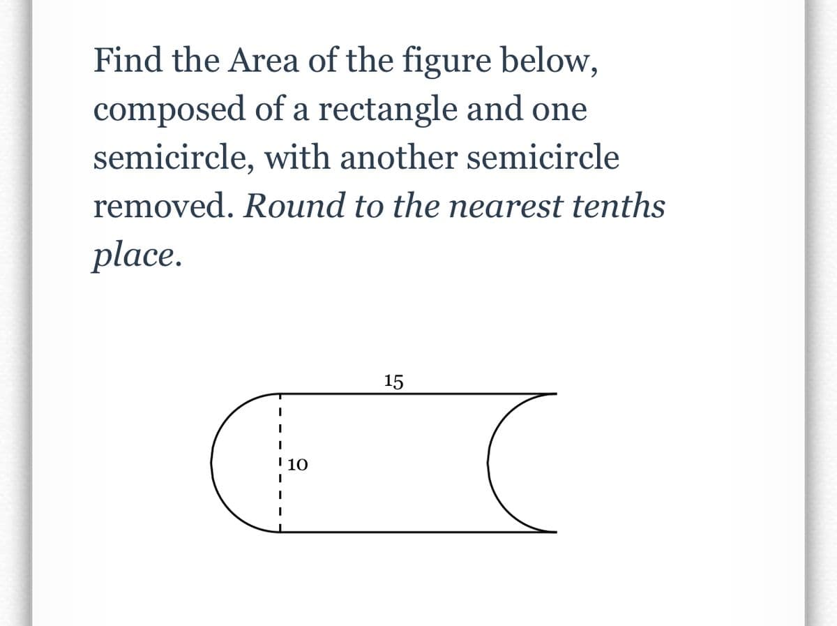 Find the Area of the figure below,
composed of a rectangle and one
semicircle, with another semicircle
removed. Round to the nearest tenths
place.
15
I
I
I 10
I
I