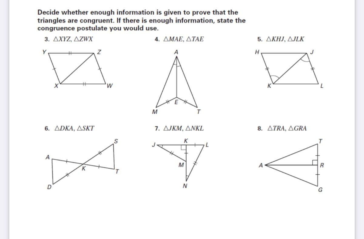 Decide whether enough information is given to prove that the
triangles are congruent. If there is enough information, state the
congruence postulate you would use.
3. ΔΧΥΖ, ΔΖWX
4. ΔΜΑΕ, ΔΤΑΕ
5. ΔΚΗJ, ΔLK
A
H
'W
M
6. ADKA, ASKT
7. AJKM, ANKL
8. ΔΤRA, ΔGRA
K
A
M
A
R
