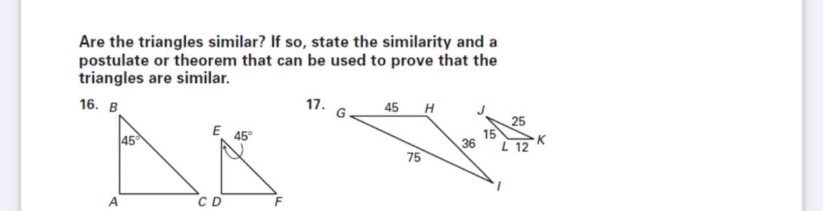 Are the triangles similar? If so, state the similarity and a
postulate or theorem that can be used to prove that the
triangles are similar.
16. В
17.
G
45
J
25
15
45
45°
K
L 12
36
75
A
