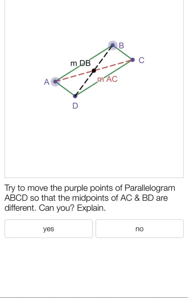 m DB
A
mAC
Try to move the purple points of Parallelogram
ABCD so that the midpoints of AC & BD are
different. Can you? Explain.
yes
no
