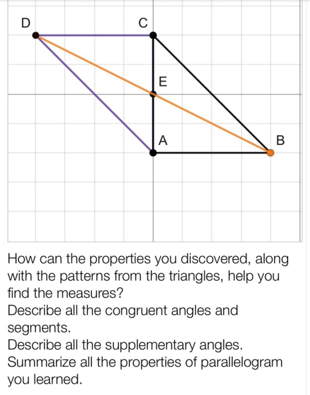 D
C
A
В
How can the properties you discovered, along
with the patterns from the triangles, help you
find the measures?
Describe all the congruent angles and
segments.
Describe all the supplementary angles.
Summarize all the properties of parallelogram
you learned.
