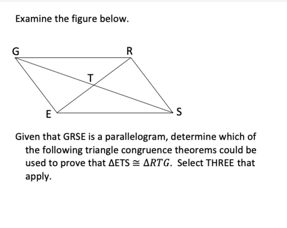 Examine the figure below.
G
R
E
Given that GRSE is a parallelogram, determine which of
the following triangle congruence theorems could be
used to prove that AETS = ARTG. Select THREE that
apply.
