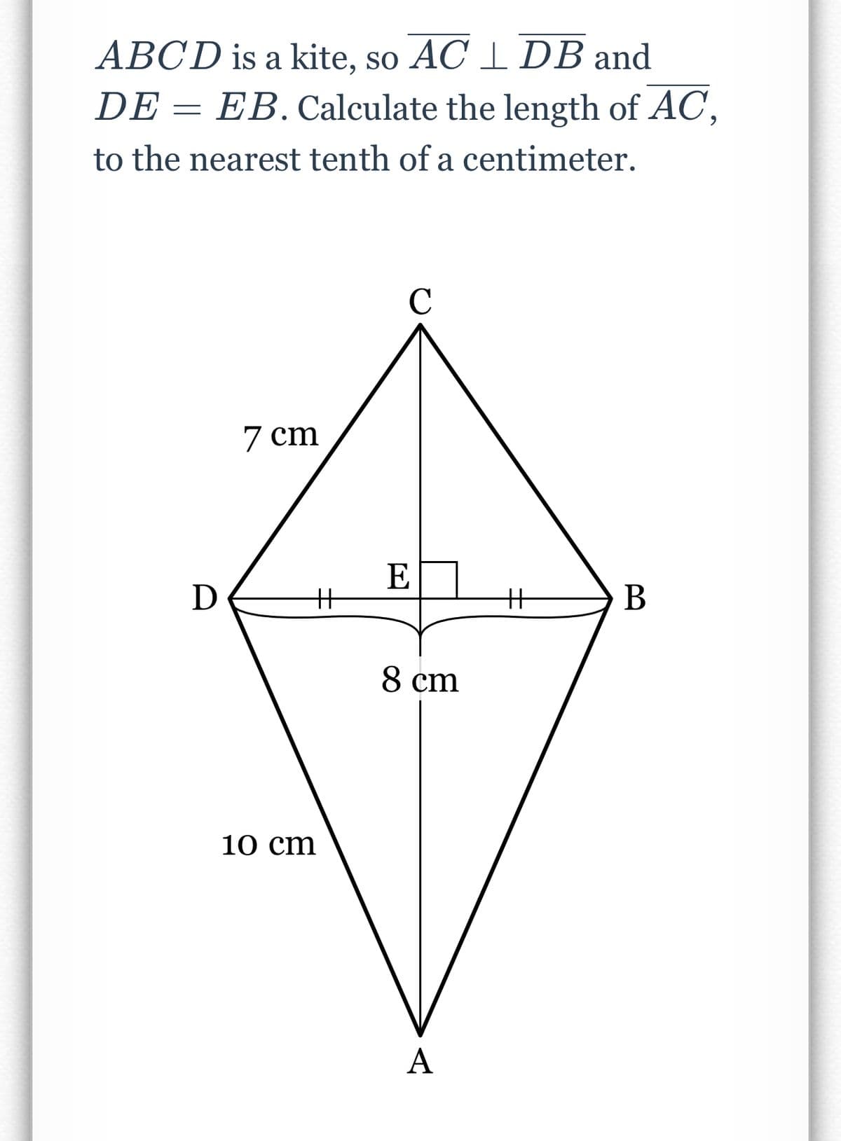 ABCD is a kite, so AC 1 DB and
DE = EB. Calculate the length of AC,
to the nearest tenth of a centimeter.
C
7 cm
E
D
%3
%3
В
8 cm
10 cm
A
