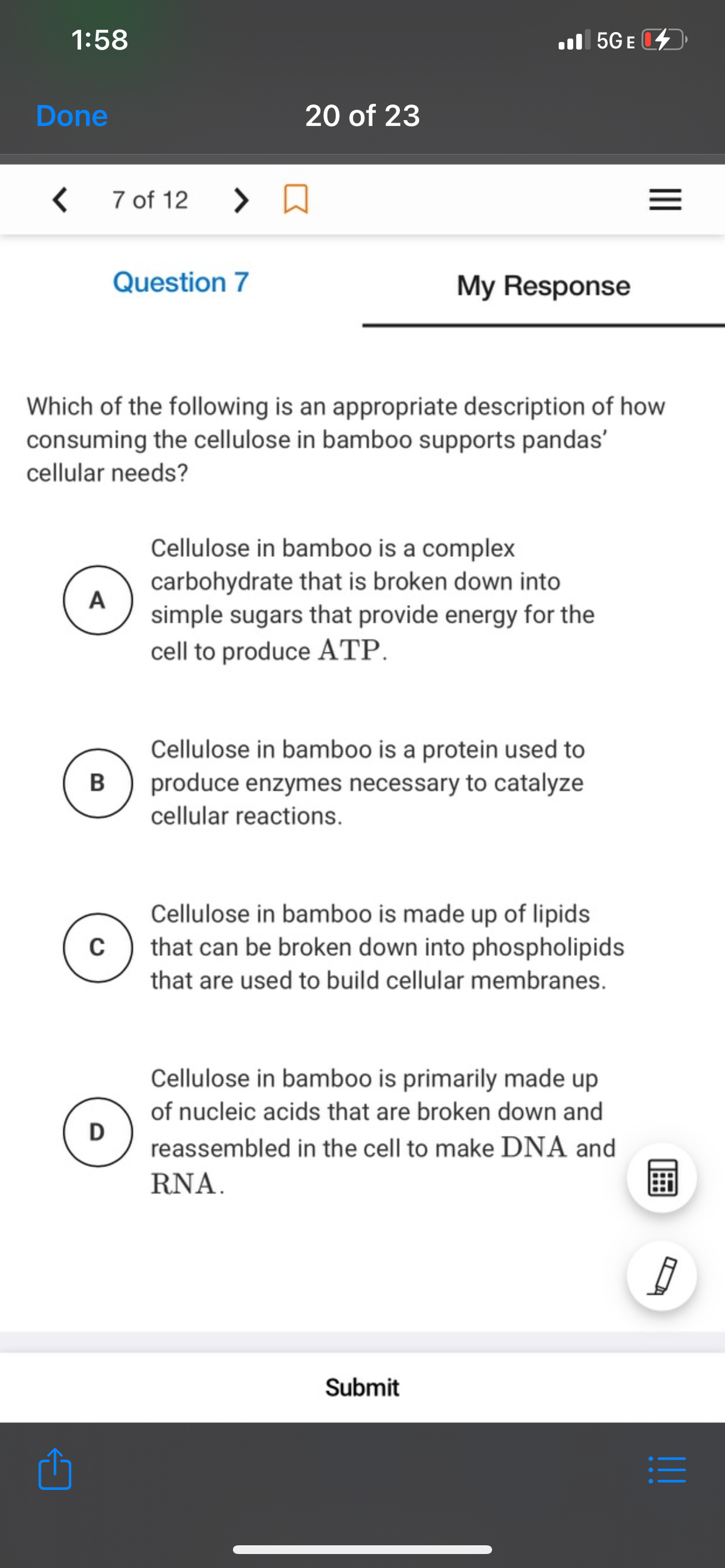 1:58
l 5GE
Done
20 of 23
7 of 12
Question 7
My Response
Which of the following is an appropriate description of how
consuming the cellulose in bamboo supports pandas'
cellular needs?
Cellulose in bamboo is a complex
carbohydrate that is broken down into
A
simple sugars that provide energy for the
cell to produce ATP.
Cellulose in bamboo is a protein used to
B
produce enzymes necessary to catalyze
cellular reactions.
Cellulose in bamboo is made up of lipids
that can be broken down into phospholipids
that are used to build cellular membranes.
Cellulose in bamboo is primarily made up
of nucleic acids that are broken down and
D
reassembled in the cell to make DNA and
RNA.
Submit
II

