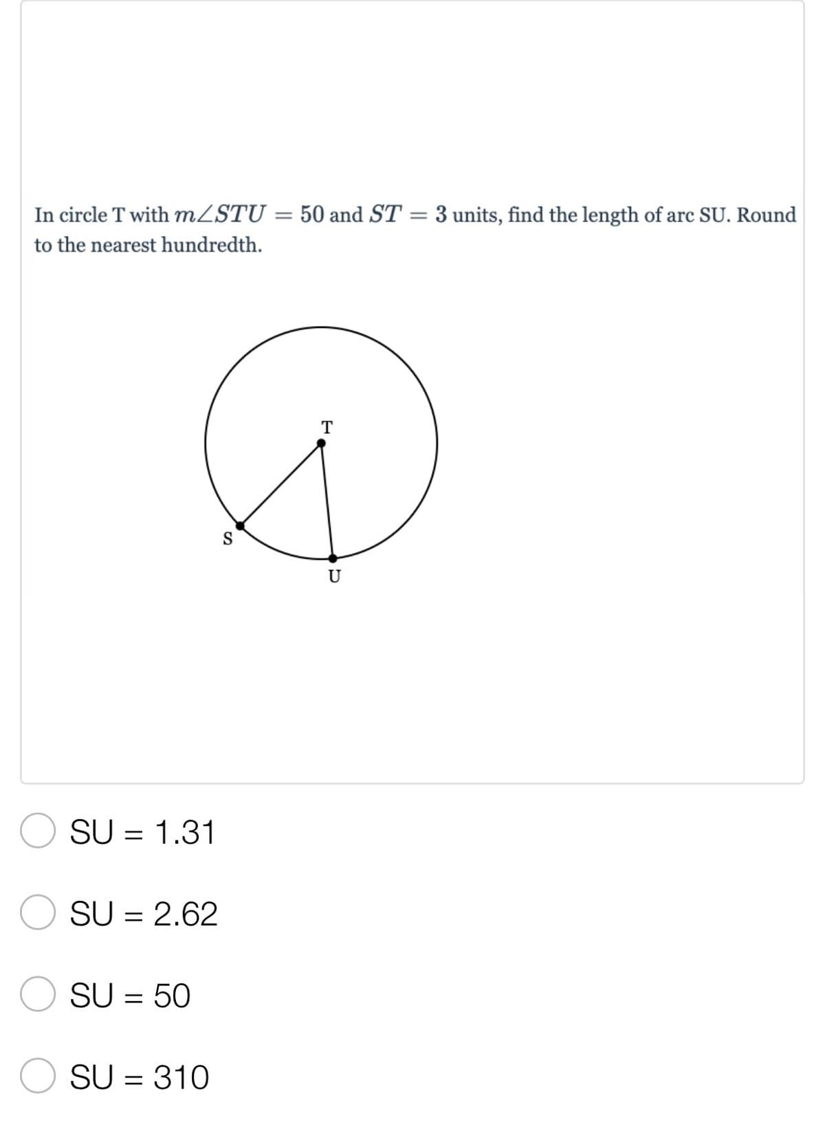 =
3 units, find the length of arc SU. Round
In circle T with m/STU = 50 and ST
to the nearest hundredth.
T
SU 1.31
=
SU = 2.62
SU = 50
SU = 310
S
U