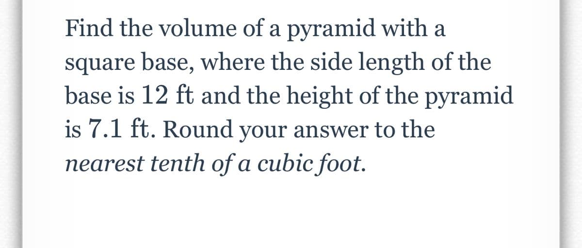 Find the volume of a pyramid with a
square base, where the side length of the
base is 12 ft and the height of the pyramid
is 7.1 ft. Round your answer to the
nearest tenth of a cubic foot.
