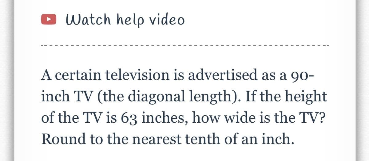 Watch help video
A certain television is advertised as a 90-
inch TV (the diagonal length). If the height
of the TV is 63 inches, how wide is the TV?
Round to the nearest tenth of an inch.
