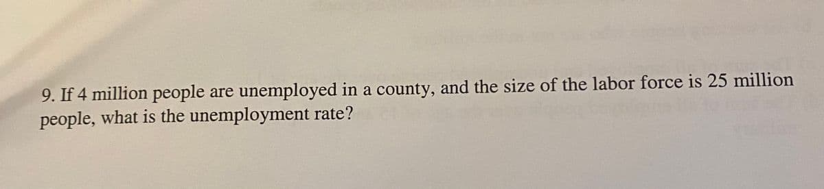 9. If 4 million people are unemployed in a county, and the size of the labor force is 25 million
people, what is the unemployment rate?
