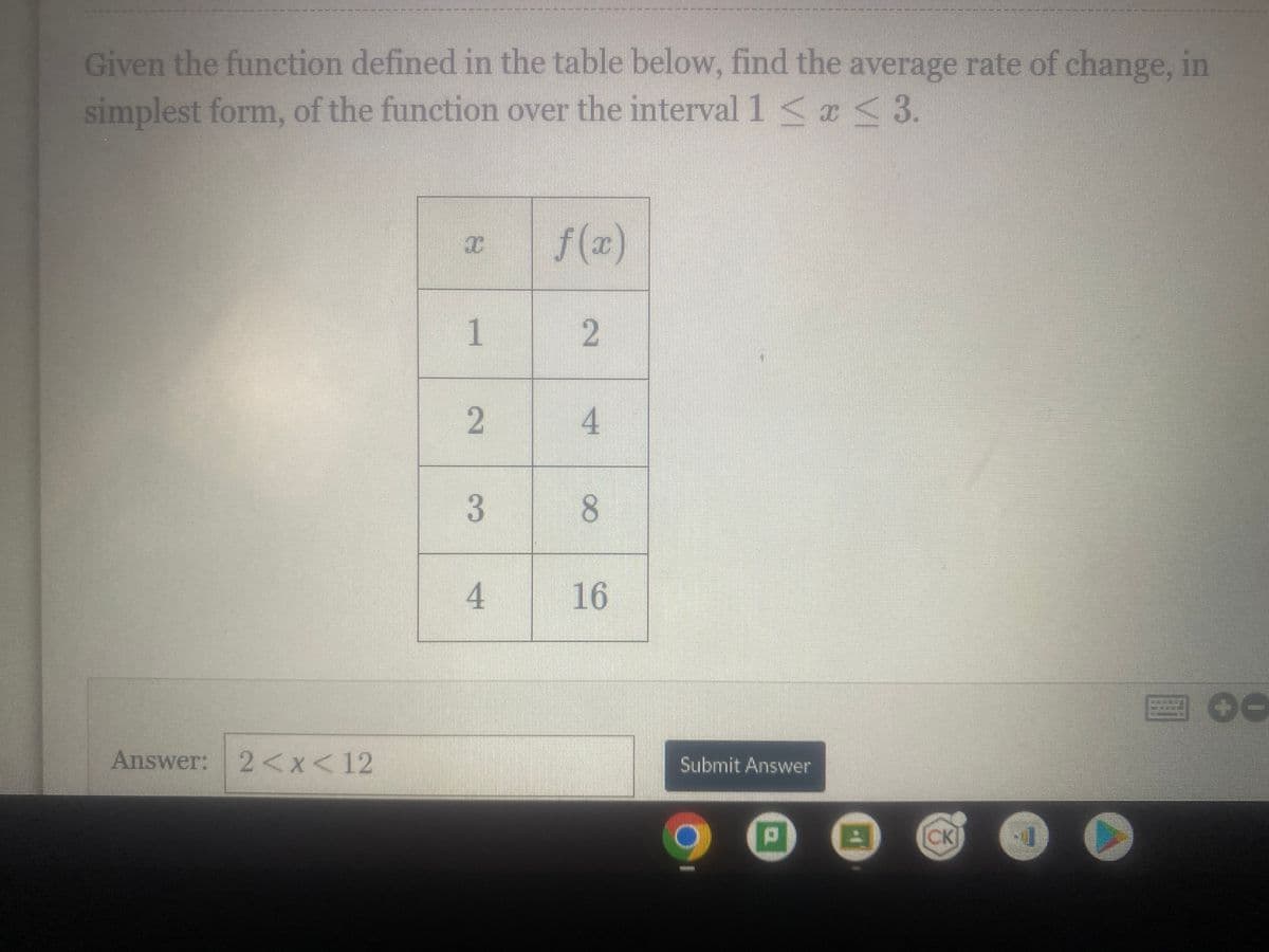 Given the function defined in the table below, find the average rate of change, in
simplest form, of the function over the interval 1 < x≤ 3.
Answer: 2<x< 12
I
1
2
3
4
2
4
8
16
Submit Answer
BRINI
P
B
CK
▸
00