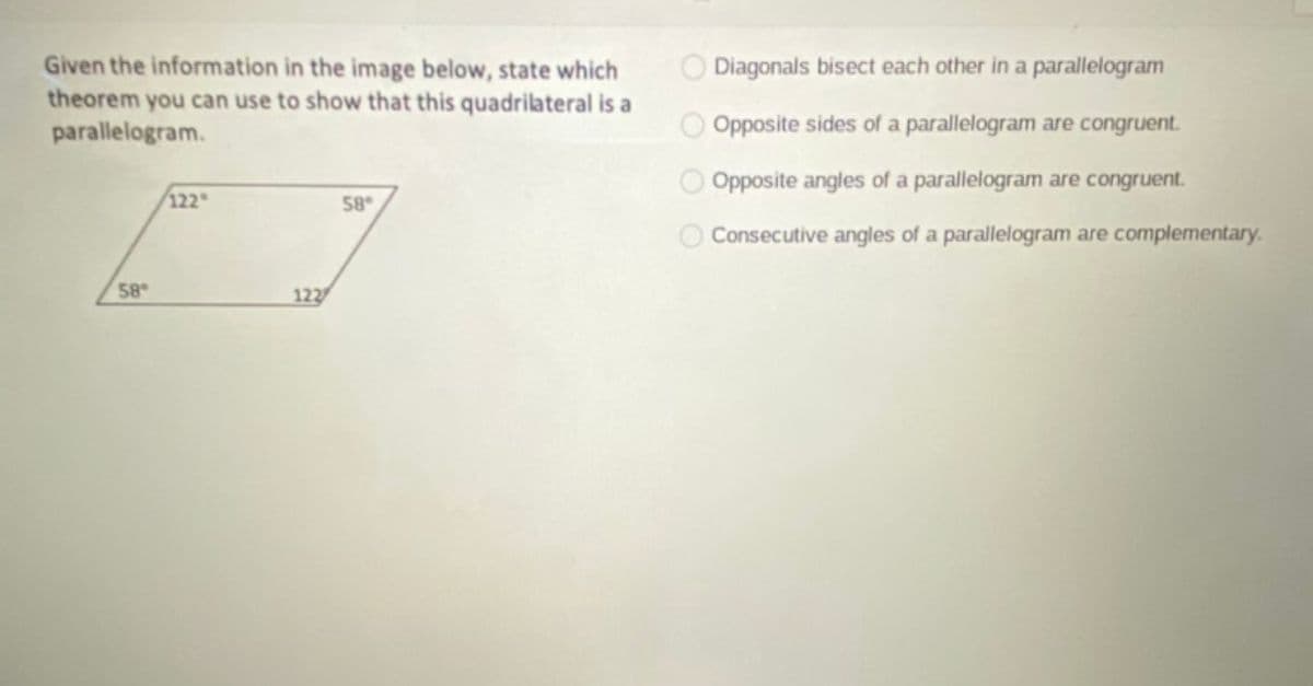 Given the information in the image below, state which
theorem you can use to show that this quadrilateral is a
parallelogram.
O Diagonals bisect each other in a parallelogram
Opposite sides of a parallelogram are congruent.
O Opposite angles of a parallelogram are congruent.
122
58
Consecutive angles of a parallelogram are complementary.
58
122
