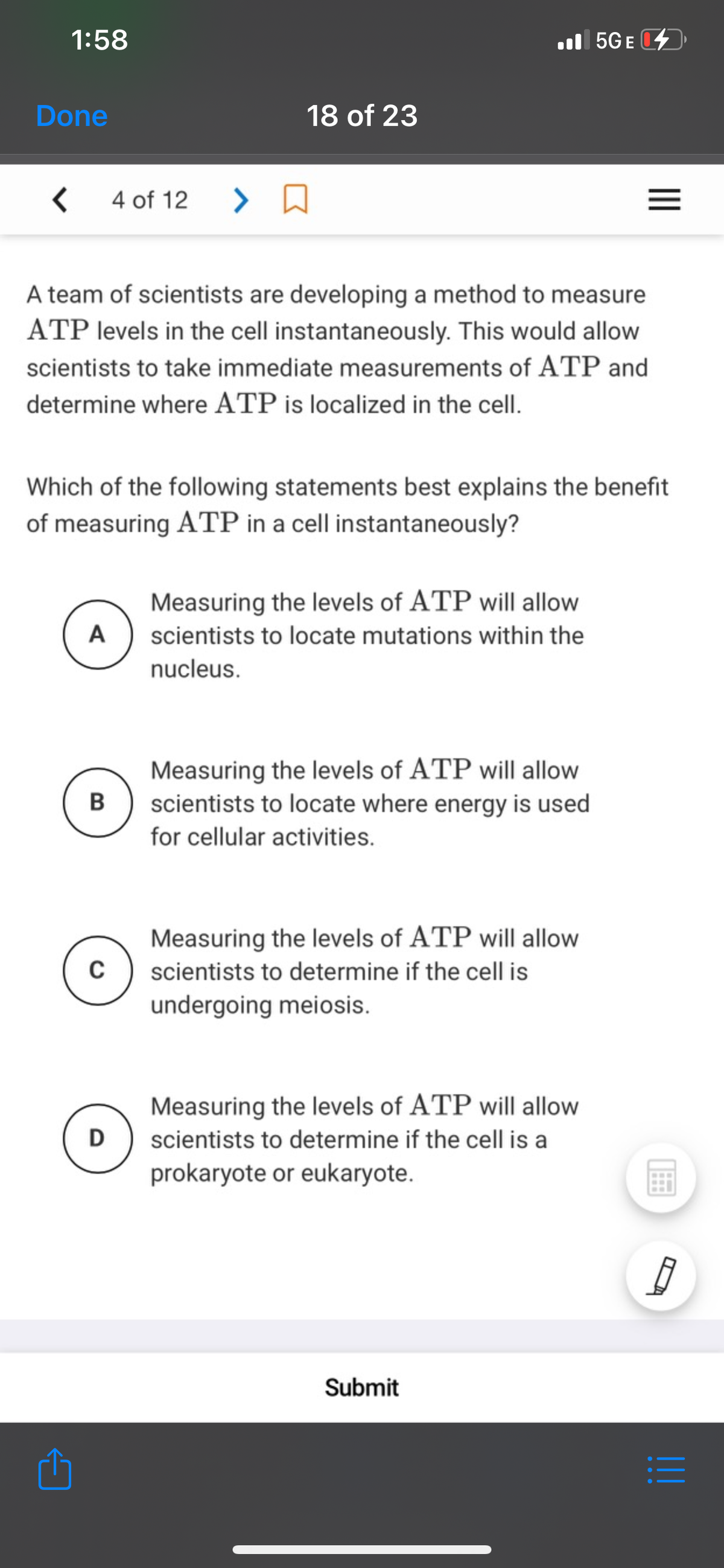 1:58
l 5GE
Done
18 of 23
4 of 12
A team of scientists are developing a method to measure
ATP levels in the cell instantaneously. This would allow
scientists to take immediate measurements of ATP and
determine where ATP is localized in the cell.
Which of the following statements best explains the benefit
of measuring ATP in a cell instantaneously?
Measuring the levels of ATP will allow
A
scientists to locate mutations within the
nucleus.
Measuring the levels of ATP will allow
scientists to locate where energy is used
for cellular activities.
Measuring the levels of ATP will allow
scientists to determine if the cell is
undergoing meiosis.
Measuring the levels of ATP will allow
D
scientists to determine if the cell is a
prokaryote or eukaryote.
Submit
II
