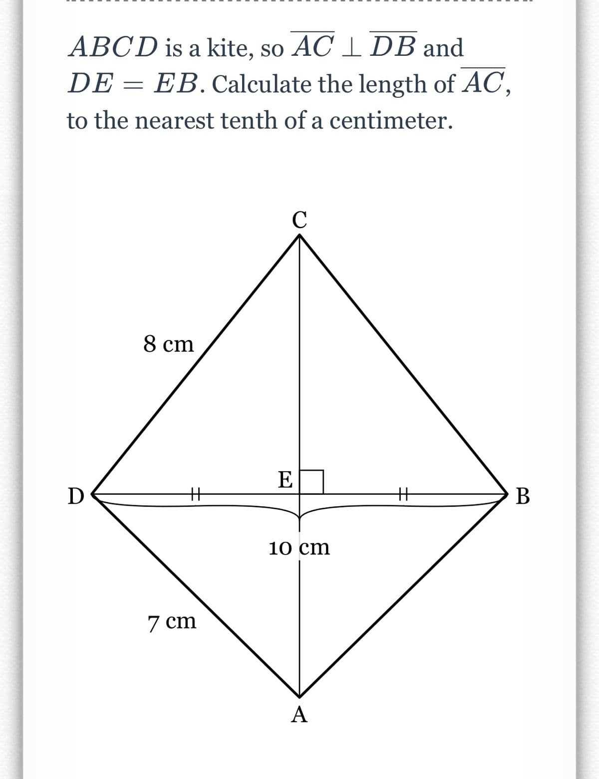 ABCD is a kite, so AC 1 DB and
DE = EB. Calculate the length of AC,
to the nearest tenth of a centimeter.
C
8 cm
E
D
%3
%3
B
10 cm
7 cm
A
