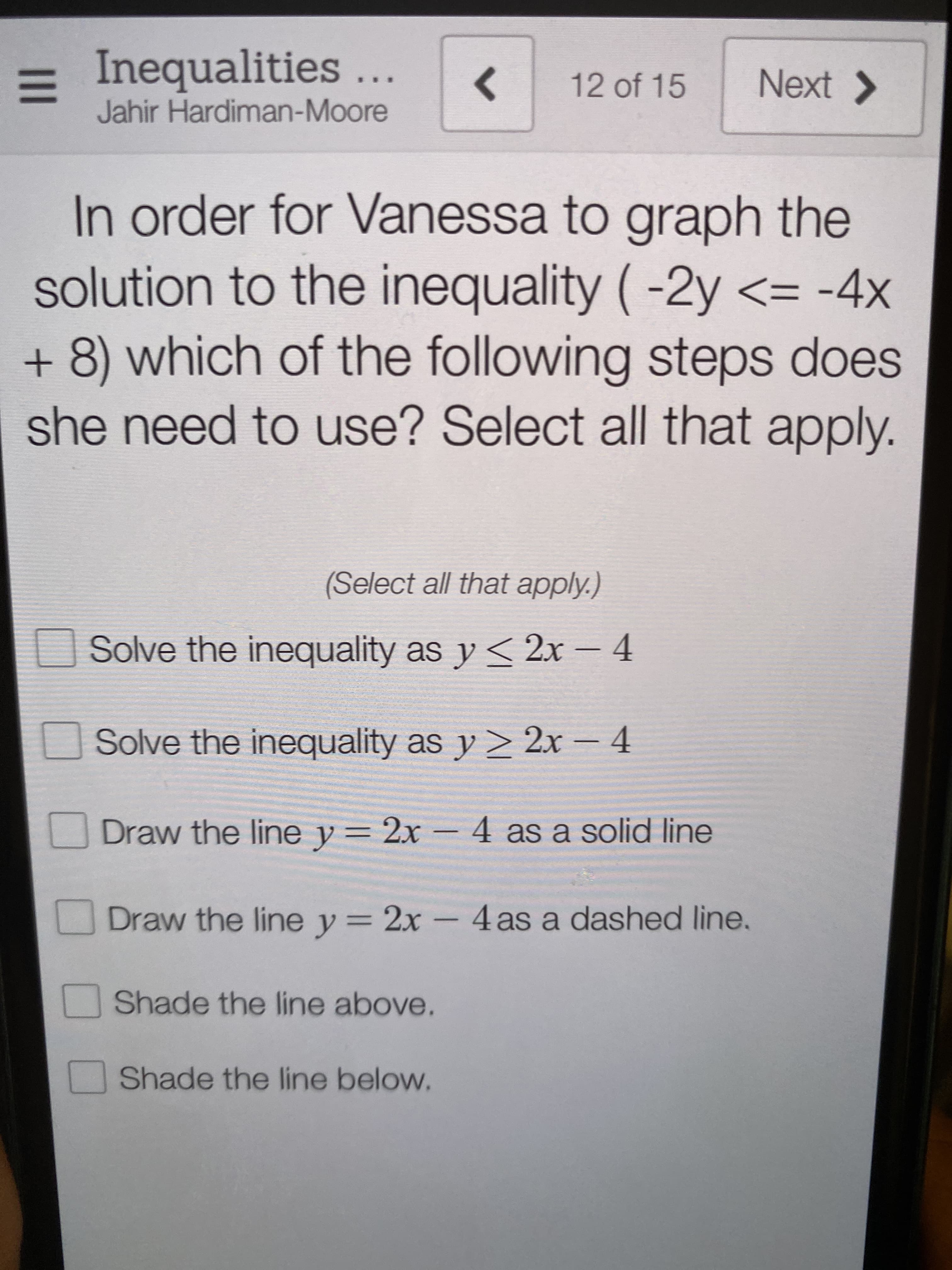 In order for Vanessa to graph the
solution to the inequality (-2y <= -4x
+ 8) which of the following steps does
she need to use? Select all that apply.
